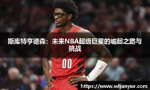 斯库特亨德森：未来NBA超级巨星的崛起之路与挑战