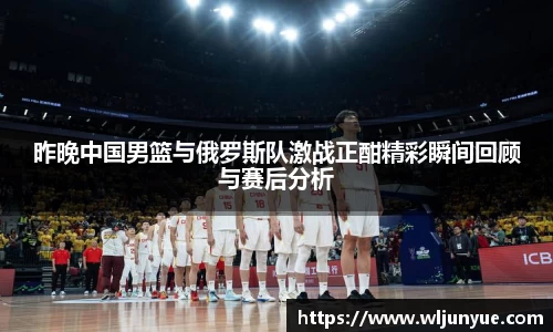 昨晚中国男篮与俄罗斯队激战正酣精彩瞬间回顾与赛后分析
