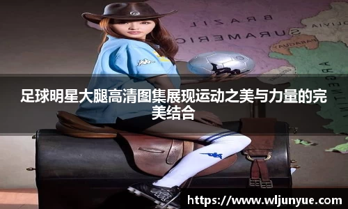 足球明星大腿高清图集展现运动之美与力量的完美结合